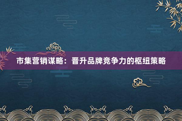 市集营销谋略：晋升品牌竞争力的枢纽策略